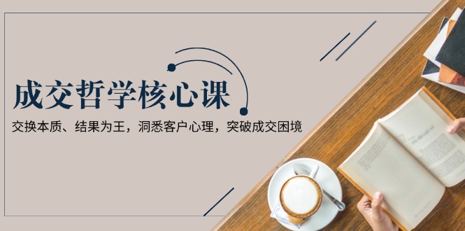 （13932期）成交哲学课，交换本质、结果为王，洞悉客户心理，突破成交困境-小白网创