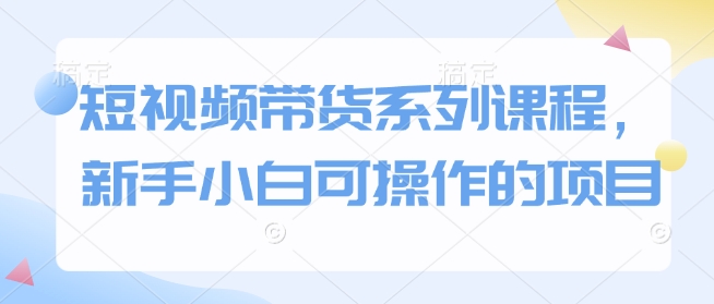 短视频带货系列课程，新手小白可操作的项目-小白网创