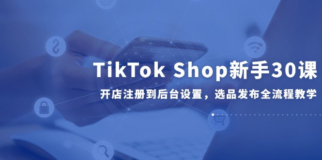 （14960期）TikTok Shop新手30课，开店注册到后台设置，选品发布全流程教学-小白网创