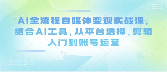 Ai全流程自媒体变现实战课，结合AI工具，从平台选择、剪辑入门到账号运营-小白网创