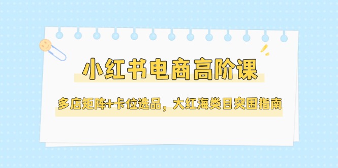 （14940期）小红书电商高阶课，多店矩阵+卡位选品，大红海类目突围指南（更新5月）-小白网创
