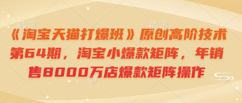 《淘宝天猫打爆班》原创高阶技术第64期，淘宝小爆款矩阵，年销售8000万店爆款矩阵操作-小白网创