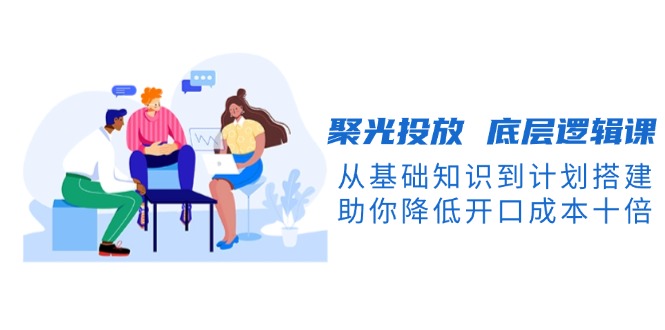 （13844期）聚光投放 底层逻辑课，从基础知识到计划搭建，助你降低开口成本十倍-小白网创