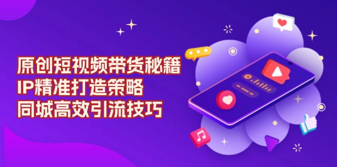 （13939期）原创 短视频带货秘籍，IP精准打造策略，同城高效引流技巧-小白网创