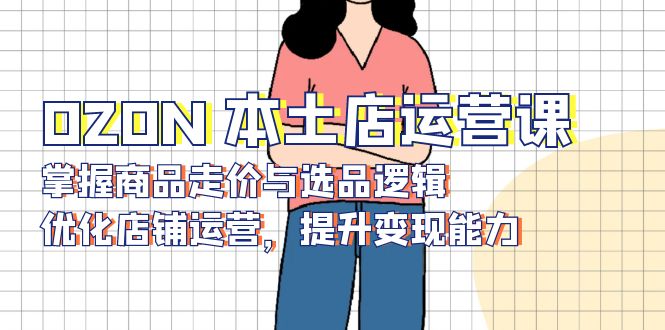 （13788期）OZON 本土店运营课，掌握商品走价与选品逻辑，优化店铺运营，提升变现能力-小白网创
