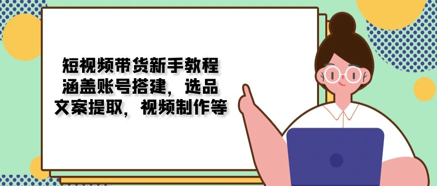（13958期）短视频带货新手教程：涵盖账号搭建，选品，文案提取，视频制作等-小白网创