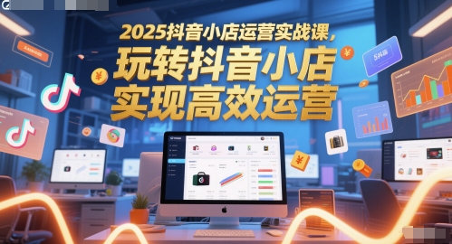 2025抖音小店运营实战课，玩转抖音小店，实现高效运营-小白网创