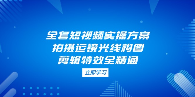 （14465期）全套短视频实操方案，拍摄运镜光线构图，剪辑特效全精通-小白网创