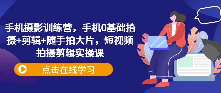 手机摄影训练营，手机0基础拍摄+剪辑+随手拍大片，短视频拍摄剪辑实操课-小白网创