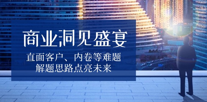 （13845期）商业洞见盛宴，直面客户、内卷等难题，解题思路点亮未来-小白网创