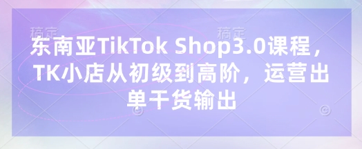 东南亚TikTok Shop3.0课程，TK小店​从初级到高阶，运营出单干货输出-小白网创