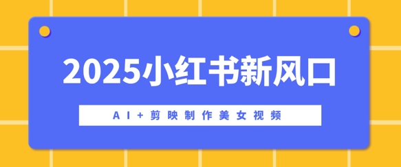 2025小红书新风口，AI+剪映制作美女视频，矩阵发布快速涨粉，新手也能操作-小白网创