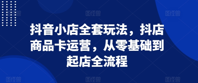 抖音小店全套玩法，抖店商品卡运营，从零基础到起店全流程-小白网创