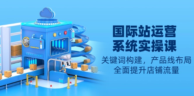 （13967期）国际站运营系统实操课：关键词构建，产品线布局，全面提升店铺流量-小白网创