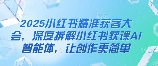 2025小红书精准获客大会，深度拆解小红书获课AI智能体，让创作更简单-小白网创