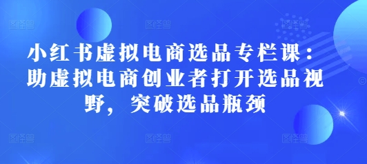 小红书虚拟电商选品专栏课：助虚拟电商创业者打开选品视野，突破选品瓶颈-小白网创