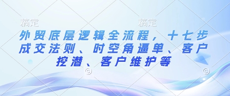 外贸底层逻辑全流程，十七步成交法则、时空角逼单、客户挖潜、客户维护等-小白网创