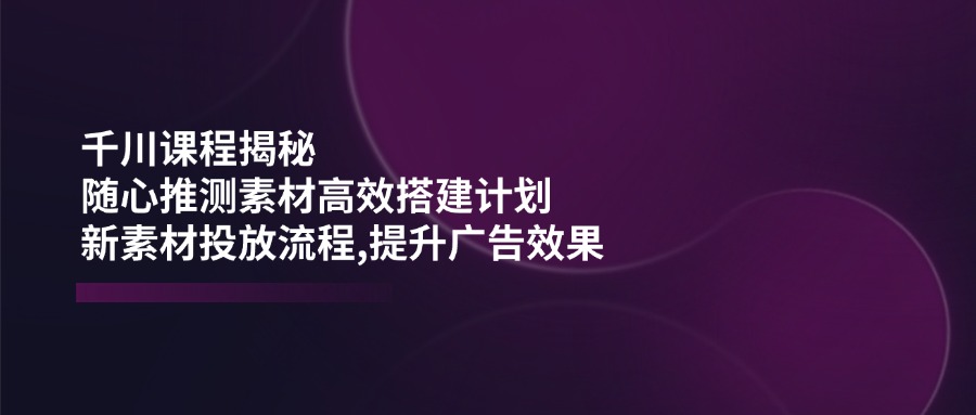 （14317期）千川课程揭秘：随心推测素材高效搭建计划,新素材投放流程,提升广告效果-小白网创