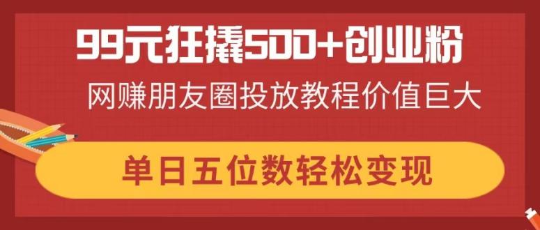 （14247期）99元狂撬500+创业粉，网赚朋友圈投放教程价值巨大，单日五位数轻松变现-小白网创