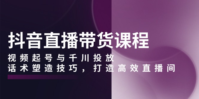 （13848期）抖音直播带货课程，视频起号与千川投放，话术塑造技巧，打造高效直播间-小白网创