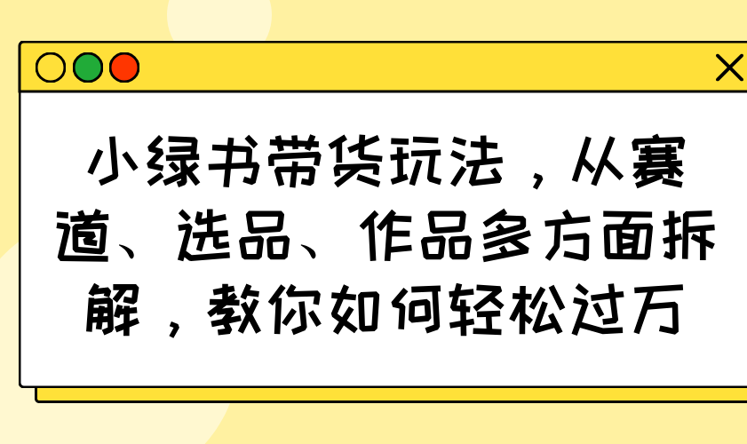 （14537期）小绿书带货玩法，从赛道、选品、作品多方面拆解，教你如何轻松过万-小白网创
