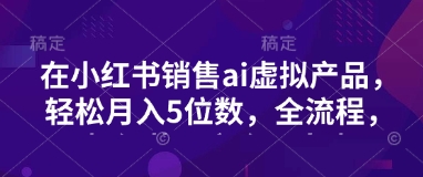 小红书销售ai虚拟产品，轻松月入5位数，全流程，超细节变现过程，完全无卡点-小白网创